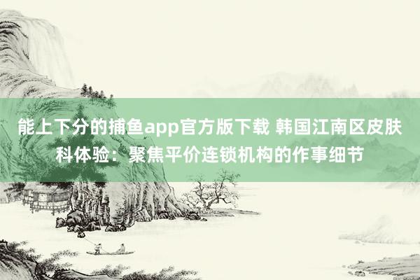   能上下分的捕鱼app官方版下载 韩国江南区皮肤科体验：聚焦平价连锁机构的作事细节
