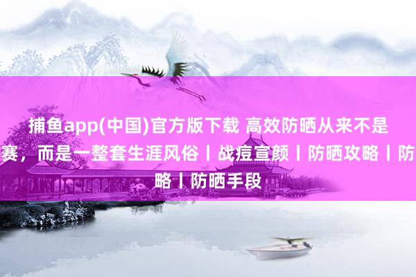 捕鱼app(中国)官方版下载 高效防晒从来不是单品竞赛，而是一整套生涯风俗丨战痘宣颜丨防晒攻略丨防晒手段