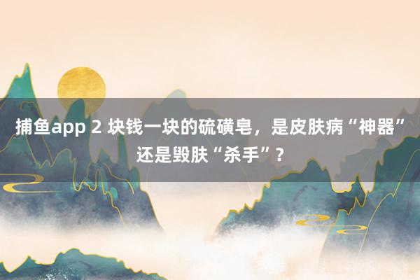   捕鱼app 2 块钱一块的硫磺皂，是皮肤病“神器”还是毁肤“杀手”？