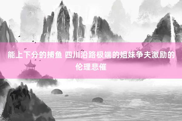   能上下分的捕鱼 四川沿路极端的姐妹争夫激励的伦理悲催