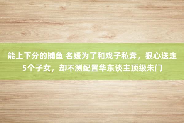 能上下分的捕鱼 名媛为了和戏子私奔，狠心送走5个子女，却不测配置华东谈主顶级朱门