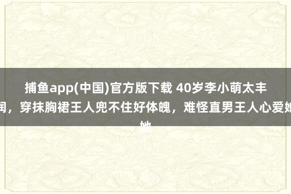   捕鱼app(中国)官方版下载 40岁李小萌太丰润，穿抹胸裙王人兜不住好体魄，难怪直男王人心爱她