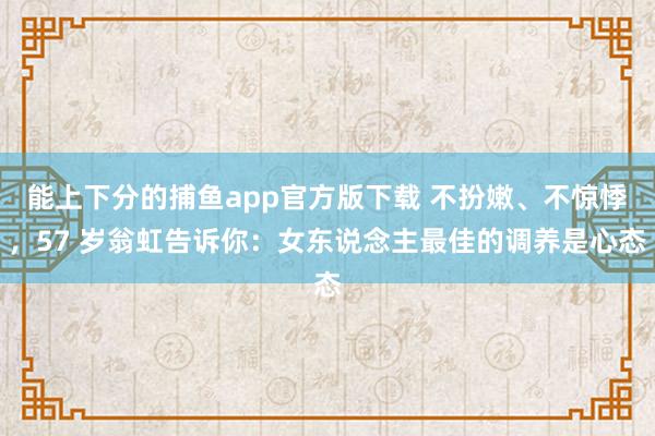   能上下分的捕鱼app官方版下载 不扮嫩、不惊悸，57 岁翁虹告诉你：女东说念主最佳的调养是心态