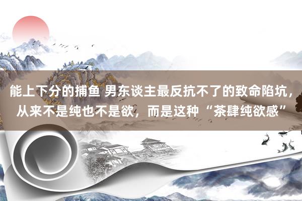   能上下分的捕鱼 男东谈主最反抗不了的致命陷坑，从来不是纯也不是欲，而是这种 “茶肆纯欲感”
