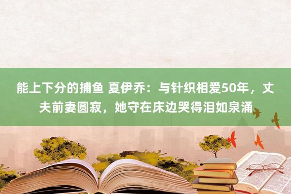   能上下分的捕鱼 夏伊乔：与针织相爱50年，丈夫前妻圆寂，她守在床边哭得泪如泉涌