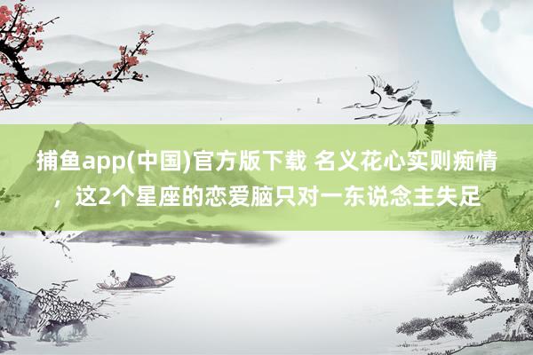   捕鱼app(中国)官方版下载 名义花心实则痴情，这2个星座的恋爱脑只对一东说念主失足