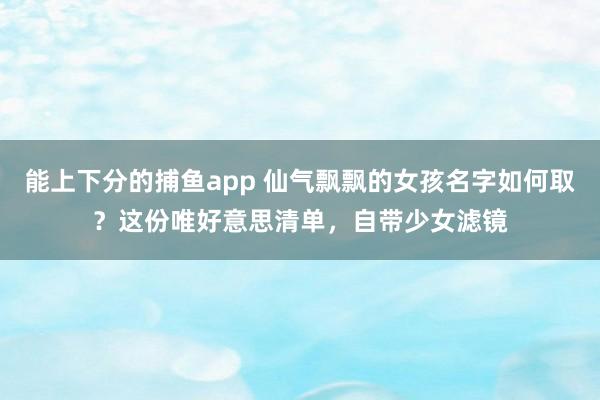   能上下分的捕鱼app 仙气飘飘的女孩名字如何取？这份唯好意思清单，自带少女滤镜