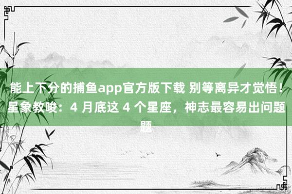   能上下分的捕鱼app官方版下载 别等离异才觉悟！星象教唆：4 月底这 4 个星座，神志最容易出问题