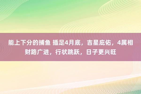 能上下分的捕鱼 插足4月底，吉星庇佑，4属相财路广进，行状跳跃，日子更兴旺