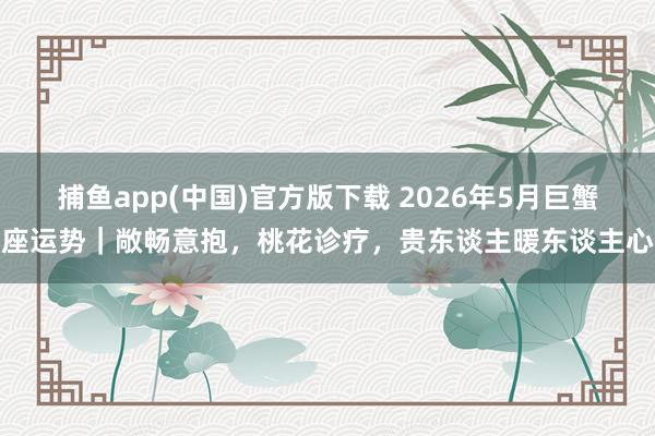 捕鱼app(中国)官方版下载 2026年5月巨蟹座运势｜敞畅意抱，桃花诊疗，贵东谈主暖东谈主心