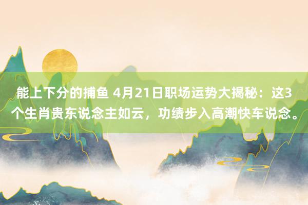 能上下分的捕鱼 4月21日职场运势大揭秘：这3个生肖贵东说念主如云，功绩步入高潮快车说念。