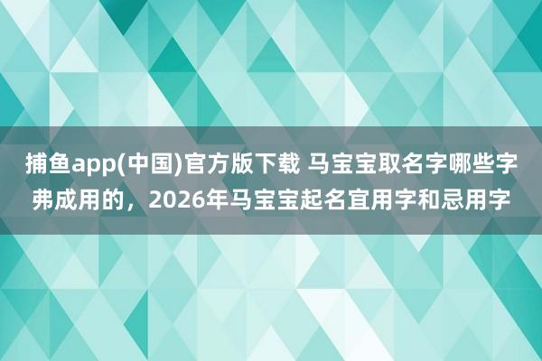   捕鱼app(中国)官方版下载 马宝宝取名字哪些字弗成用的，2026年马宝宝起名宜用字和忌用字