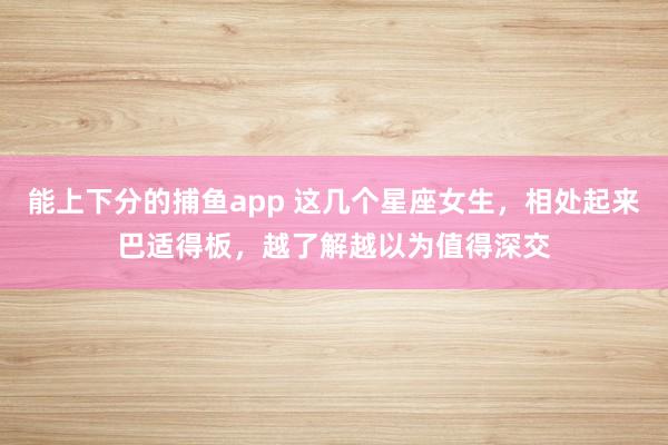   能上下分的捕鱼app 这几个星座女生，相处起来巴适得板，越了解越以为值得深交