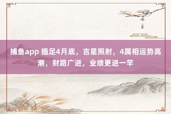 捕鱼app 插足4月底，吉星照射，4属相运势高潮，财路广进，业绩更进一竿