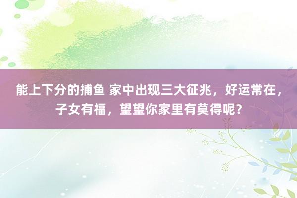 能上下分的捕鱼 家中出现三大征兆，好运常在，子女有福，望望你家里有莫得呢？