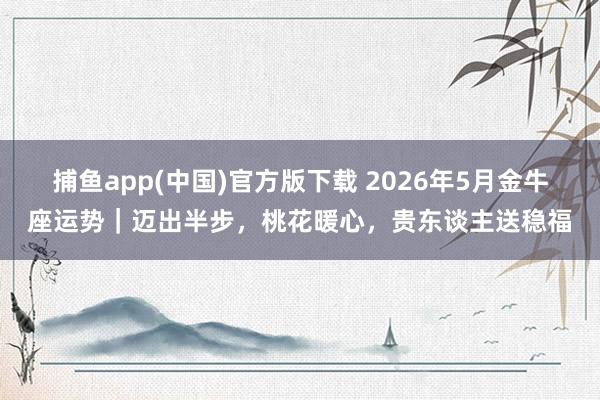 捕鱼app(中国)官方版下载 2026年5月金牛座运势｜迈出半步，桃花暖心，贵东谈主送稳福