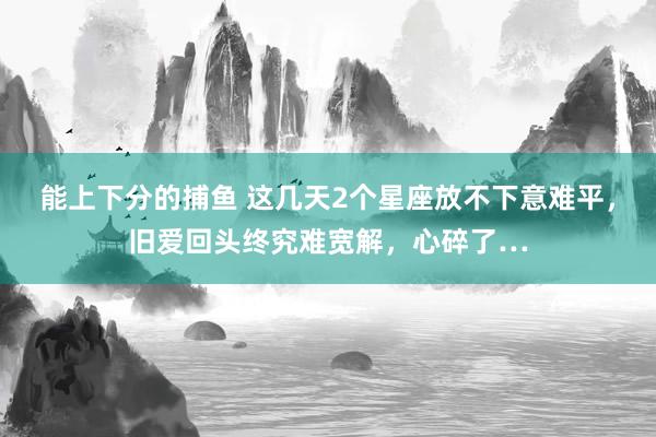   能上下分的捕鱼 这几天2个星座放不下意难平，旧爱回头终究难宽解，心碎了…