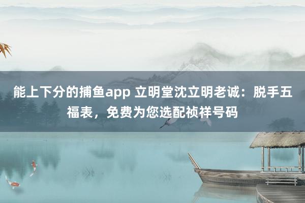能上下分的捕鱼app 立明堂沈立明老诚：脱手五福表，<a href=