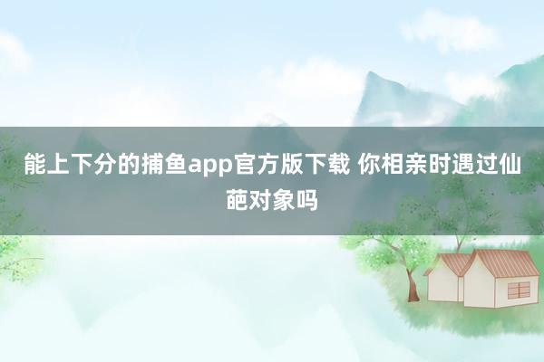   能上下分的捕鱼app官方版下载 你相亲时遇过仙葩对象吗