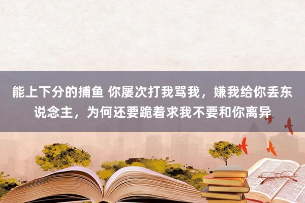   能上下分的捕鱼 你屡次打我骂我，嫌我给你丢东说念主，为何还要跪着求我不要和你离异