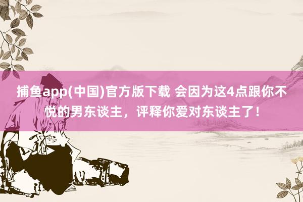   捕鱼app(中国)官方版下载 会因为这4点跟你不悦的男东谈主，评释你爱对东谈主了！