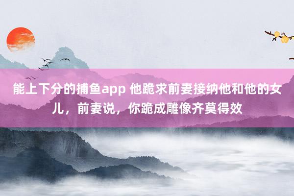   能上下分的捕鱼app 他跪求前妻接纳他和他的女儿，前妻说，你跪成雕像齐莫得效