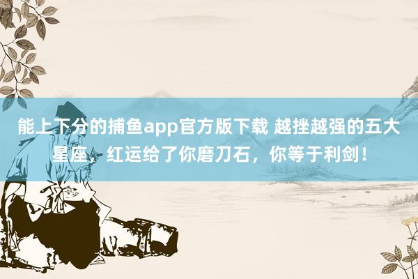   能上下分的捕鱼app官方版下载 越挫越强的五大星座，红运给了你磨刀石，你等于利剑！