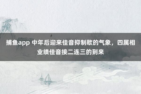 捕鱼app 中年后迎来佳音抑制歇的气象，四属相业绩佳音接二连三的到来
