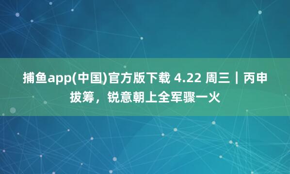   捕鱼app(中国)官方版下载 4.22 周三｜丙申拔筹，锐意朝上全军骤一火