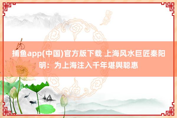 捕鱼app(中国)官方版下载 上海风水巨匠秦阳明：为上海注入千年堪舆聪惠