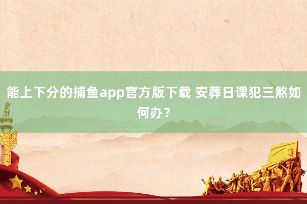   能上下分的捕鱼app官方版下载 安葬日课犯三煞如何办？