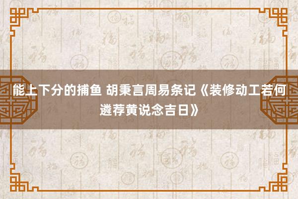   能上下分的捕鱼 胡秉言周易条记《装修动工若何遴荐黄说念吉日》