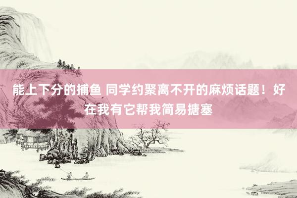   能上下分的捕鱼 同学约聚离不开的麻烦话题！好在我有它帮我简易搪塞