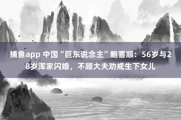 捕鱼app 中国“巨东说念主”鲍喜顺：56岁与28岁浑家闪婚，不顾大夫劝戒生下女儿