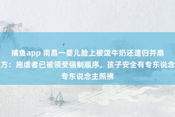捕鱼app 南昌一婴儿脸上被泼牛奶还遭归并扇打，警方：施虐者已被领受强制顺序，孩子安全有专东说念主照拂