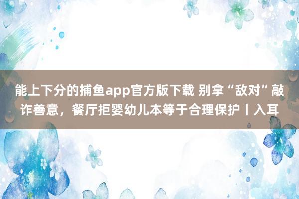  能上下分的捕鱼app官方版下载 别拿“敌对”敲诈善意，餐厅拒婴幼儿本等于合理保护丨入耳