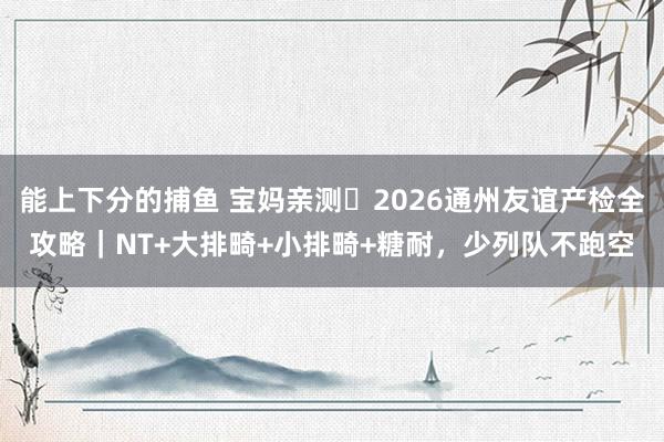 能上下分的捕鱼 宝妈亲测️2026通州友谊产检全攻略｜NT+大排畸+小排畸+糖耐，少列队不跑空