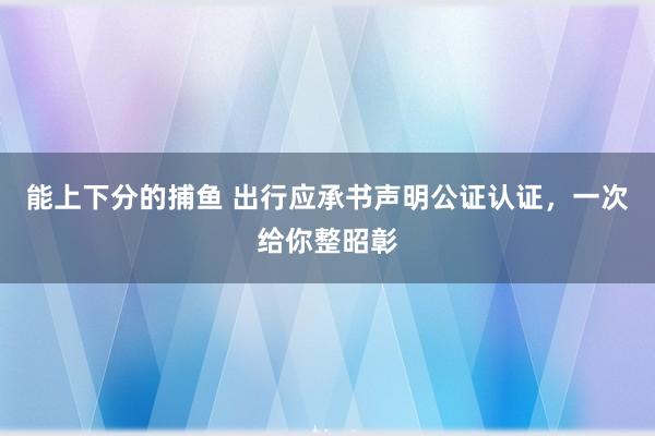 能上下分的捕鱼 出行应承书声明公证认证，一次给你整昭彰