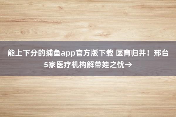   能上下分的捕鱼app官方版下载 医育归并！邢台5家医疗机构解带娃之忧→