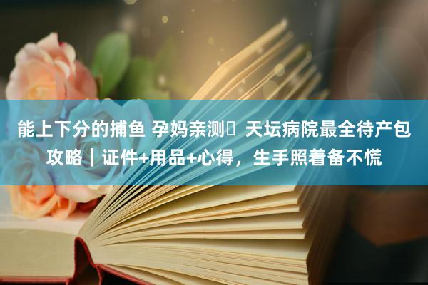 能上下分的捕鱼 孕妈亲测️天坛病院最全待产包攻略｜证件+用品+心得，生手照着备不慌