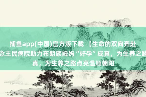   捕鱼app(中国)官方版下载 【生命的双向奔赴】勐海县东说念主民病院助力布朗族姆妈“好孕”成真，为生养之路点亮温顺朝阳