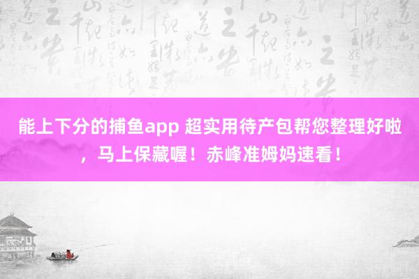 能上下分的捕鱼app 超实用待产包帮您整理好啦，马上保藏喔！赤峰准姆妈速看！