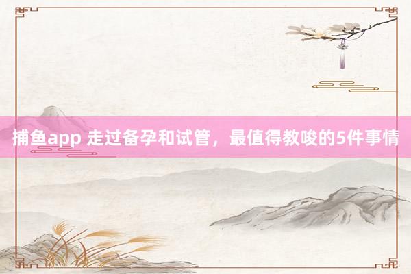 捕鱼app 走过备孕和试管，最值得教唆的5件事情
