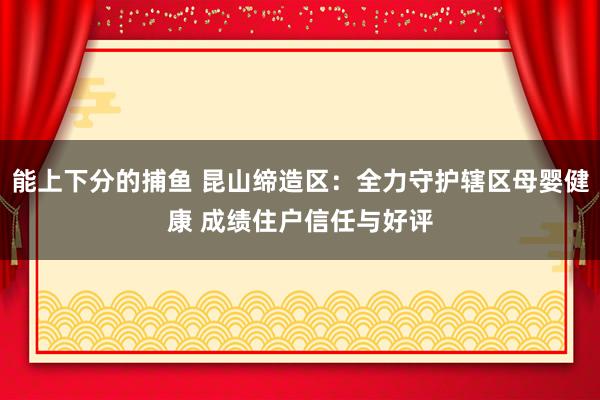 能上下分的捕鱼 昆山缔造区：全力守护辖区母婴健康 成绩住户信任与好评