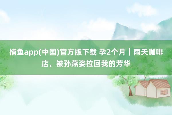捕鱼app(中国)官方版下载 孕2个月｜雨天咖啡店，被孙燕姿拉回我的芳华