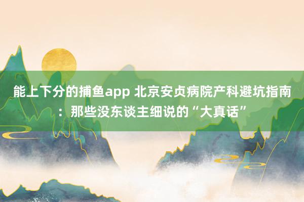 能上下分的捕鱼app 北京安贞病院产科避坑指南：那些没东谈主细说的“大真话”