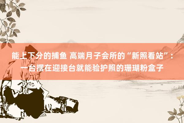   能上下分的捕鱼 高端月子会所的“新照看站”：一台摆在迎接台就能验护照的珊瑚粉盒子