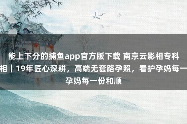 能上下分的捕鱼app官方版下载 南京云影相专科孕味影相｜19年匠心深耕，高端无套路孕照，看护孕妈每一份和顺