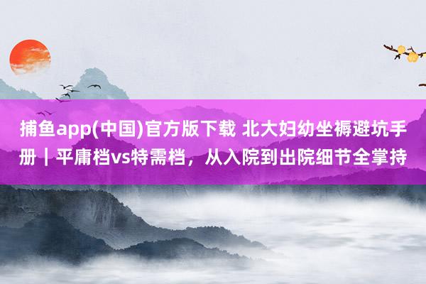 捕鱼app(中国)官方版下载 北大妇幼坐褥避坑手册｜平庸档vs特需档，从入院到出院细节全掌持