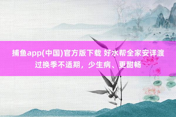   捕鱼app(中国)官方版下载 好水帮全家安详渡过换季不适期，少生病、更酣畅